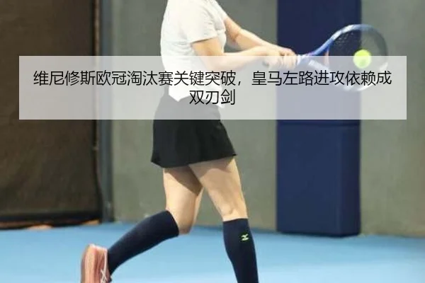 维尼修斯欧冠淘汰赛关键突破，皇马左路进攻依赖成双刃剑