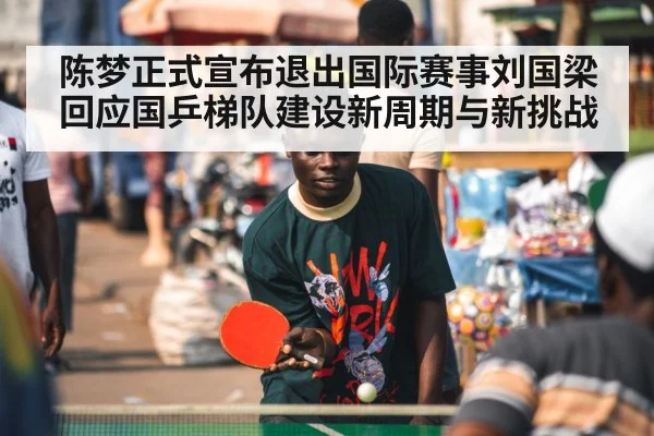 陈梦正式宣布退出国际赛事刘国梁回应国乒梯队建设新周期与新挑战