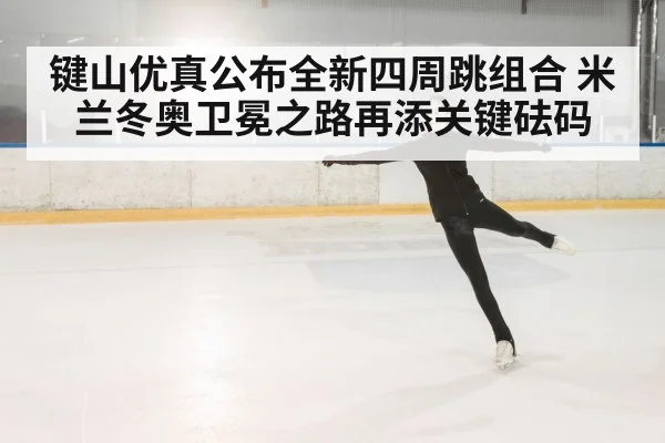 键山优真公布全新四周跳组合 米兰冬奥卫冕之路再添关键砝码